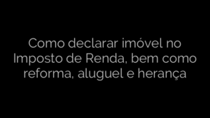 ​Como declarar imóvel no Imposto de Renda, bem como reforma, aluguel e herança 